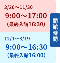 開館時間[3/20～11/30]9:00～17:00（最終入館16:30）[12/1～3/19]9:00～16:30（最終入館16:00）